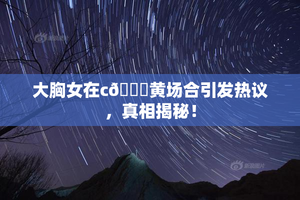大胸女在c🔞黄场合引发热议，真相揭秘！