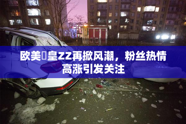 欧美嘼皇ZZ再掀风潮，粉丝热情高涨引发关注