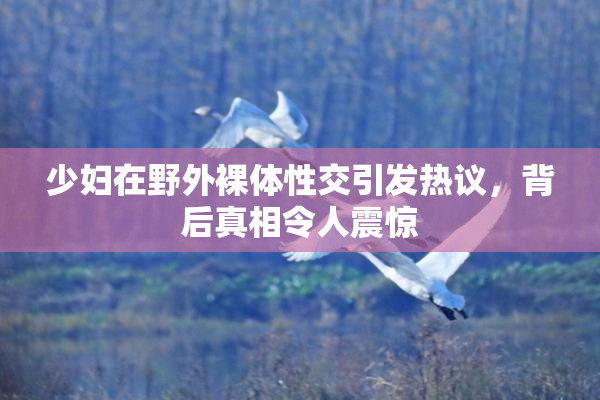 少妇在野外裸体性交引发热议，背后真相令人震惊