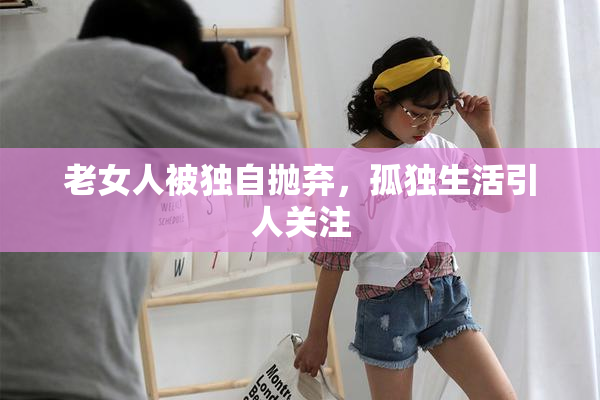 老女人被独自抛弃，孤独生活引人关注