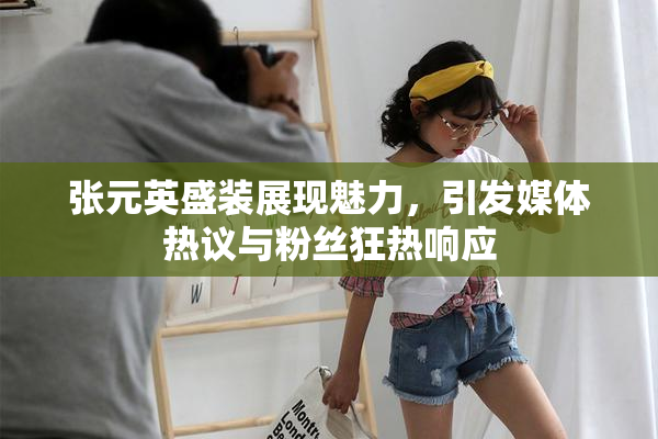 张元英盛装展现魅力，引发媒体热议与粉丝狂热响应