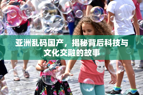 亚洲乱码国产，揭秘背后科技与文化交融的故事