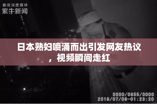 日本熟妇喷涌而出引发网友热议，视频瞬间走红