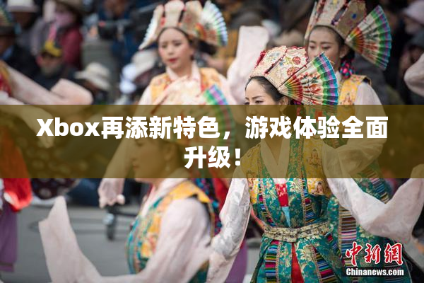 Xbox再添新特色，游戏体验全面升级！