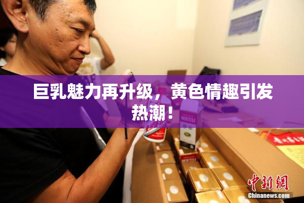 巨乳魅力再升级，黄色情趣引发热潮！