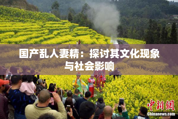 国产乱人妻精：探讨其文化现象与社会影响
