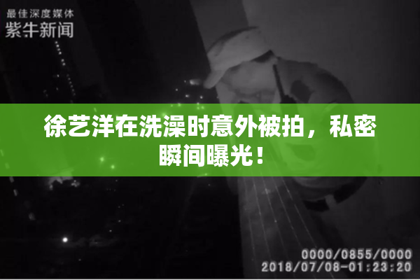 徐艺洋在洗澡时意外被拍，私密瞬间曝光！