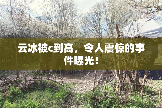 云冰被c到高，令人震惊的事件曝光！