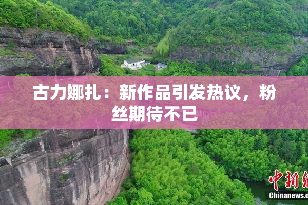 古力娜扎：新作品引发热议，粉丝期待不已
