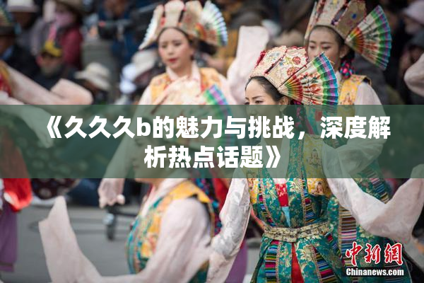 《久久久b的魅力与挑战，深度解析热点话题》