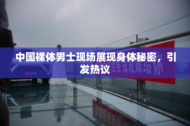 中国裸体男士现场展现身体秘密，引发热议