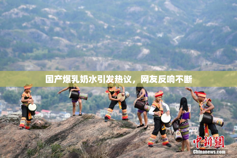 国产爆乳奶水引发热议，网友反响不断