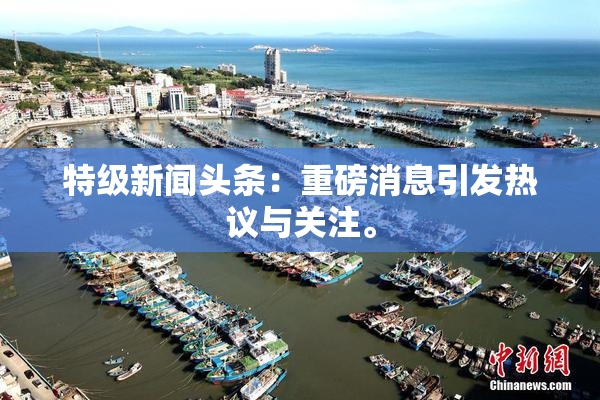 特级新闻头条：重磅消息引发热议与关注。