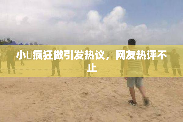 小泬疯狂做引发热议，网友热评不止