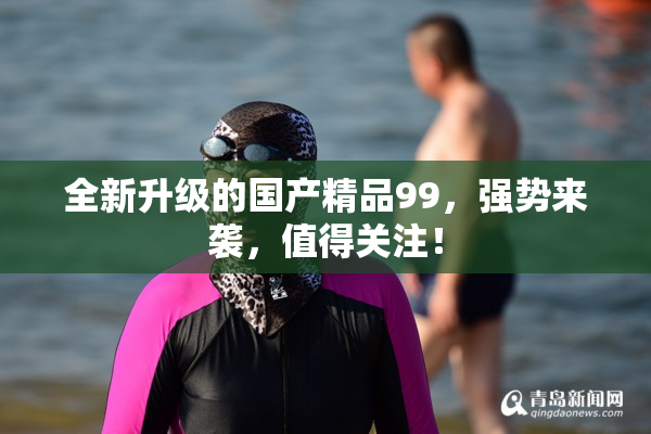 全新升级的国产精品99，强势来袭，值得关注！
