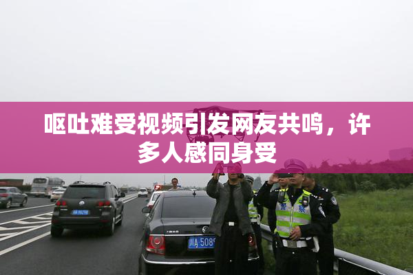 呕吐难受视频引发网友共鸣，许多人感同身受