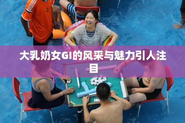 大乳奶女GI的风采与魅力引人注目