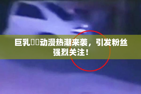 巨乳❌‌动漫热潮来袭，引发粉丝强烈关注！