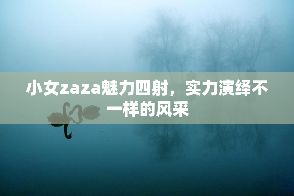 小女zaza魅力四射，实力演绎不一样的风采