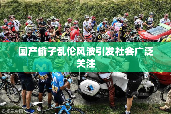 国产偷子乱伦风波引发社会广泛关注