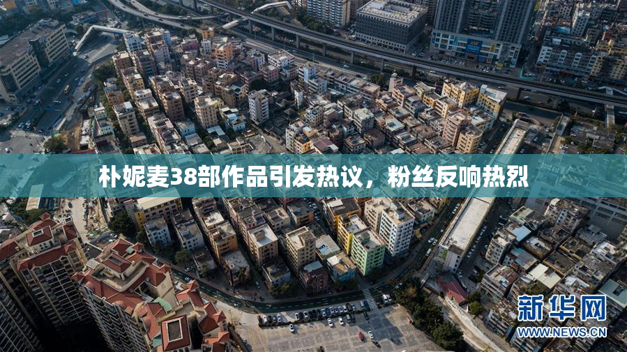 朴妮麦38部作品引发热议，粉丝反响热烈
