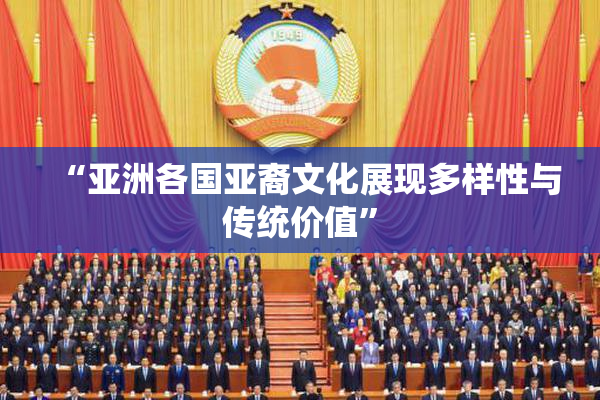 “亚洲各国亚裔文化展现多样性与传统价值”