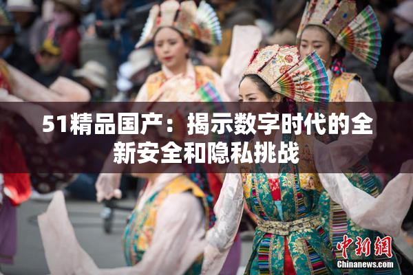 51精品国产：揭示数字时代的全新安全和隐私挑战