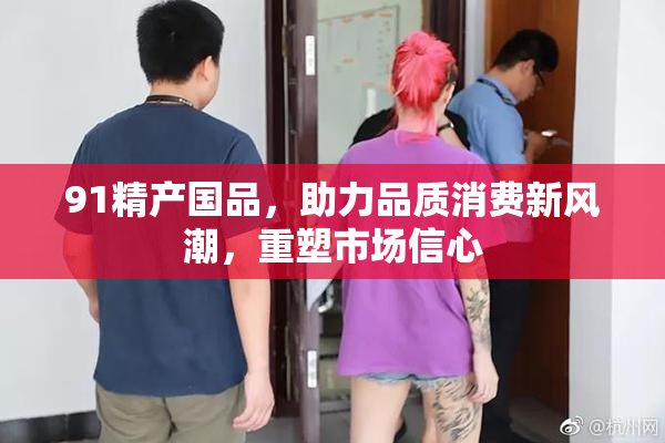91精产国品，助力品质消费新风潮，重塑市场信心