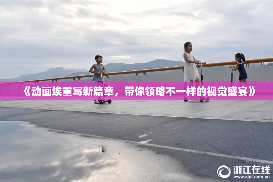 《动画埃重写新篇章，带你领略不一样的视觉盛宴》