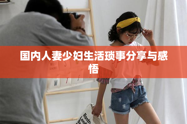 国内人妻少妇生活琐事分享与感悟