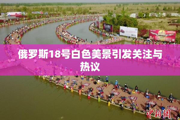 俄罗斯18号白色美景引发关注与热议
