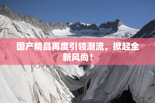 国产精品再度引领潮流，掀起全新风尚！