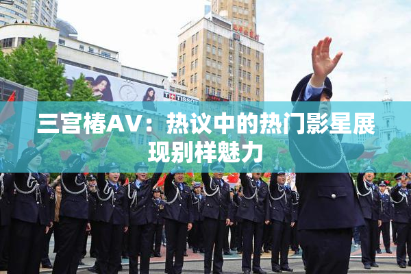 三宫椿AV：热议中的热门影星展现别样魅力
