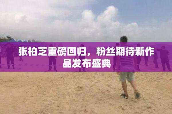 张柏芝重磅回归，粉丝期待新作品发布盛典