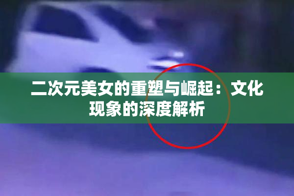 二次元美女的重塑与崛起：文化现象的深度解析