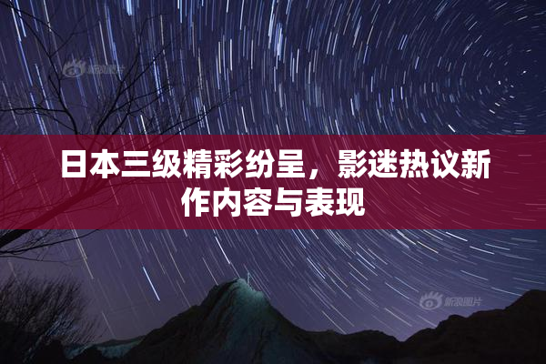 日本三级精彩纷呈，影迷热议新作内容与表现