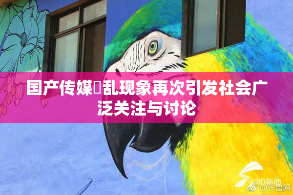 国产传媒婬乱现象再次引发社会广泛关注与讨论