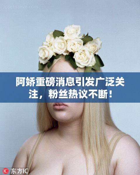 阿娇重磅消息引发广泛关注，粉丝热议不断！