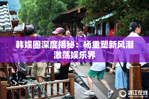 韩娱圈深度揭秘：杨重塑新风潮激荡娱乐界