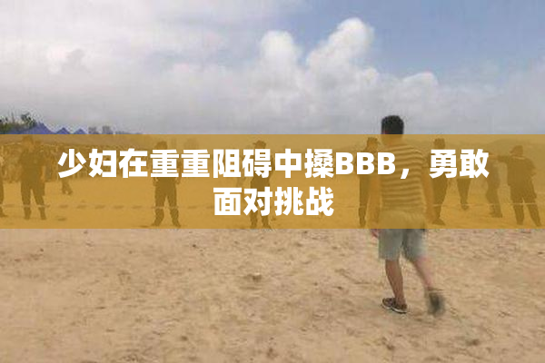 少妇在重重阻碍中搡BBB，勇敢面对挑战