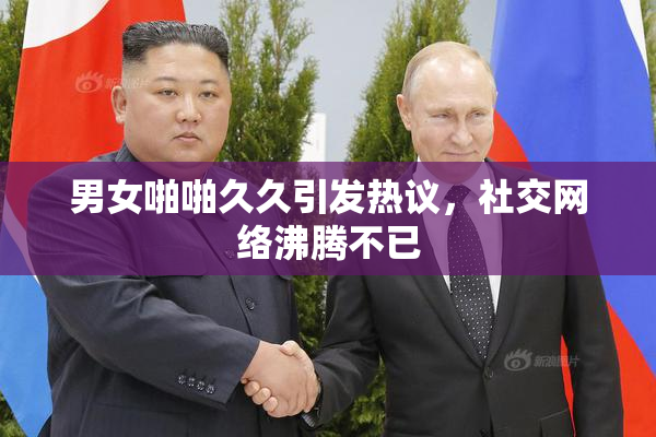 男女啪啪久久引发热议，社交网络沸腾不已