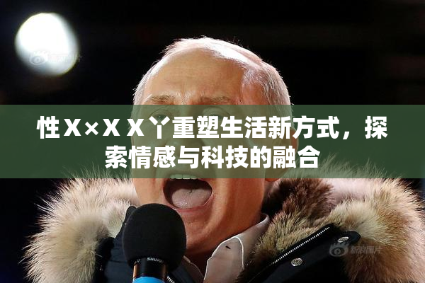 性Ⅹ×ⅩⅩ丫重塑生活新方式，探索情感与科技的融合