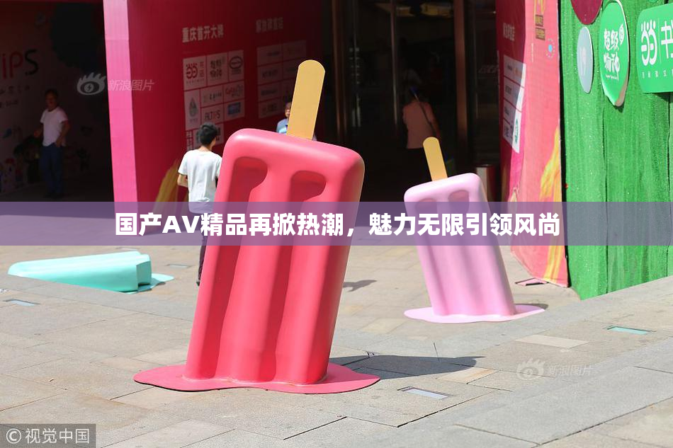国产AV精品再掀热潮，魅力无限引领风尚