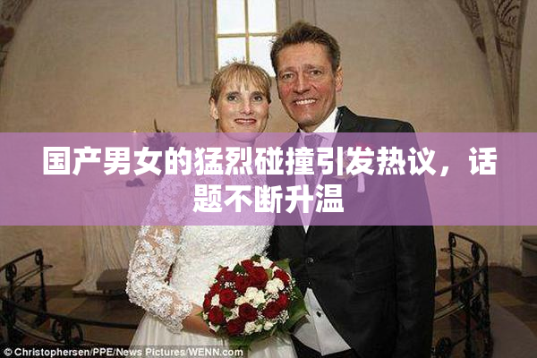国产男女的猛烈碰撞引发热议，话题不断升温