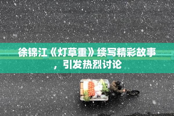 徐锦江《灯草重》续写精彩故事，引发热烈讨论