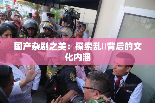 国产杂剧之美：探索乱婬背后的文化内涵