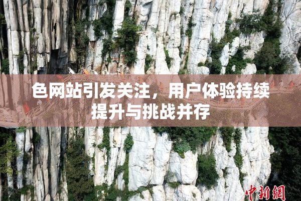 色网站引发关注，用户体验持续提升与挑战并存