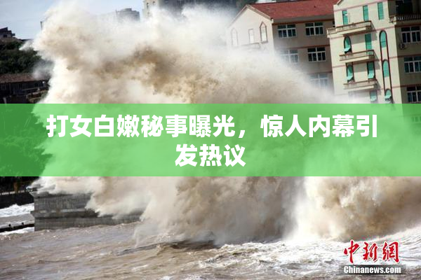 打女白嫩秘事曝光，惊人内幕引发热议