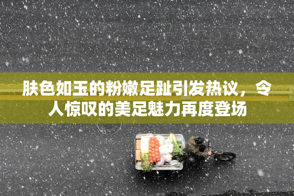 肤色如玉的粉嫩足趾引发热议，令人惊叹的美足魅力再度登场