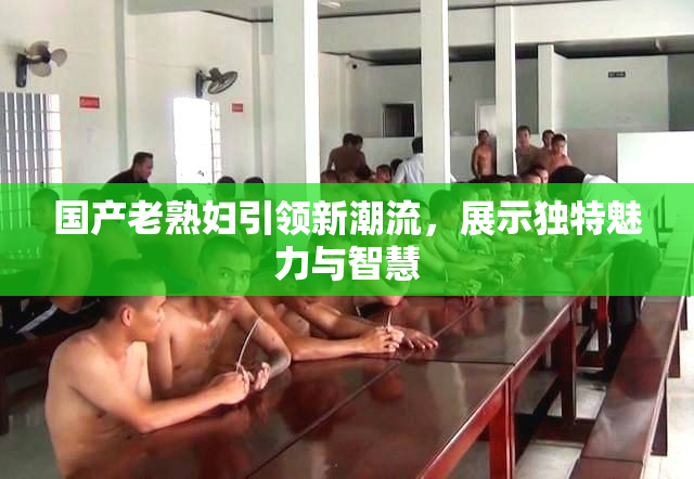 国产老熟妇引领新潮流，展示独特魅力与智慧